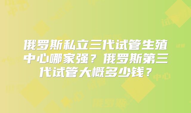 俄罗斯私立三代试管生殖中心哪家强?俄罗斯第三代试管大概多少钱?