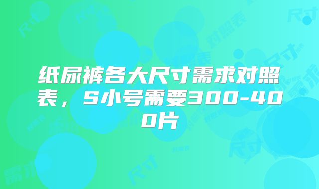 纸尿裤各大尺寸需求对照表,S小号需要300-400片