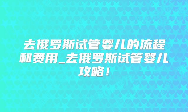 去俄罗斯试管婴儿的流程和费用_去俄罗斯试管婴儿攻略!