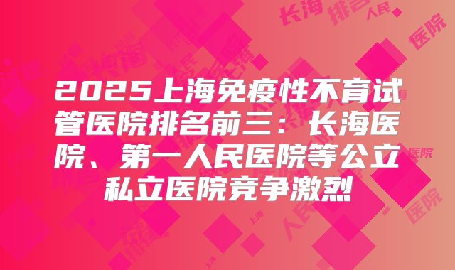 2025上海免疫性不育试管医院排名前三:长海医院、第一人民医院等公立私立医院竞争激烈