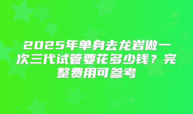 2025年单身去龙岩做一次三代试管要花多少钱？完整费用可参考