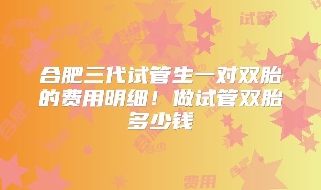 合肥三代试管生一对双胎的费用明细！做试管双胎多少钱