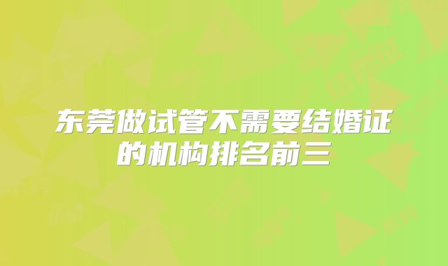 东莞做试管不需要结婚证的机构排名前三