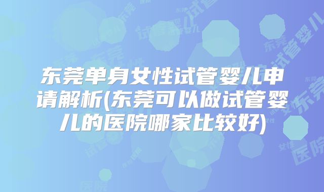 东莞单身女性试管婴儿申请解析(东莞可以做试管婴儿的医院哪家比较好)