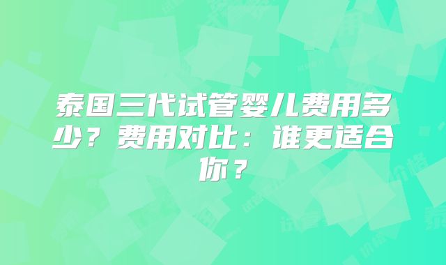 泰国三代试管婴儿费用多少?费用对比:谁更适合你?