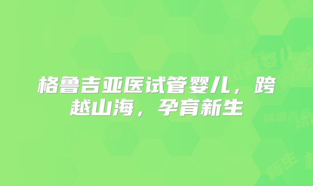 格鲁吉亚医试管婴儿，跨越山海，孕育新生