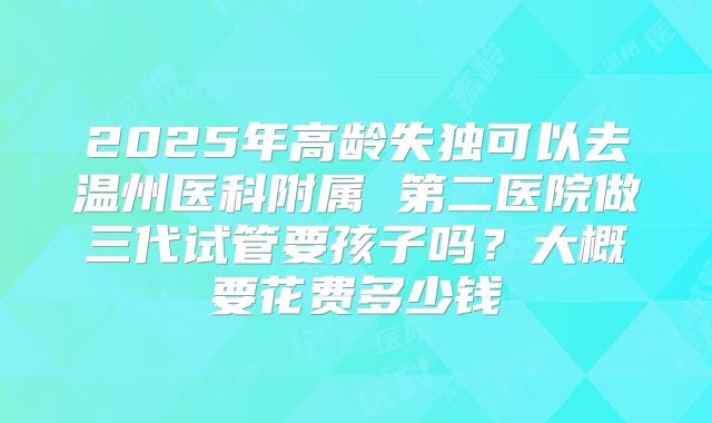 2025年高龄失独可以去温州医科附属 第二医院做三代试管要孩子吗?大概要花费多少钱