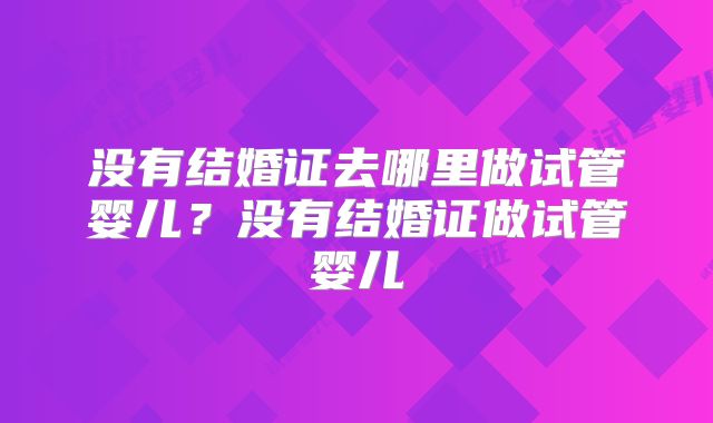 没有结婚证去哪里做试管婴儿?没有结婚证做试管婴儿