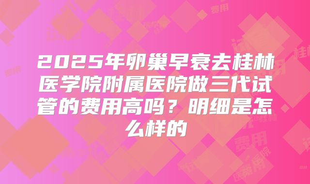 2025年卵巢早衰去桂林医学院附属医院做三代试管的费用高吗?明细是怎么样的