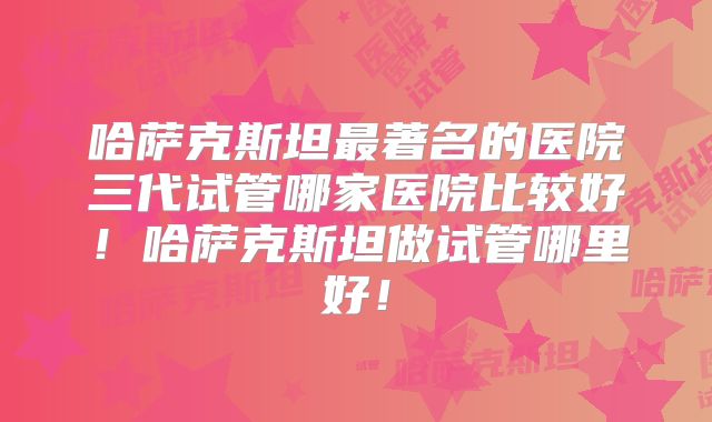 哈萨克斯坦最著名的医院三代试管哪家医院比较好!哈萨克斯坦做试管哪里好!