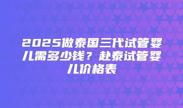 2025做泰国三代试管婴儿需多少钱？赴泰试管婴儿价格表