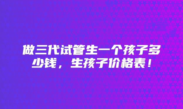 做三代试管生一个孩子多少钱，生孩子价格表！