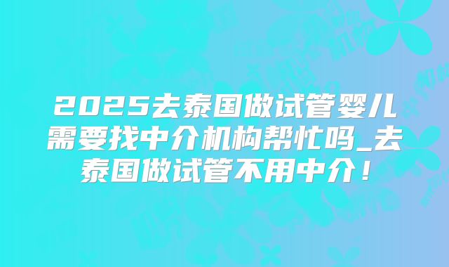 2025去泰国做试管婴儿需要找中介机构帮忙吗_去泰国做试管不用中介！