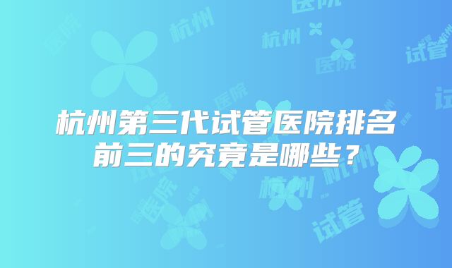 杭州第三代试管医院排名前三的究竟是哪些？