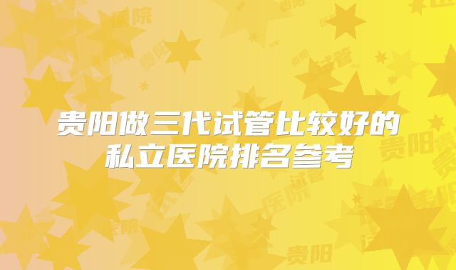 贵阳做三代试管比较好的私立医院排名参考