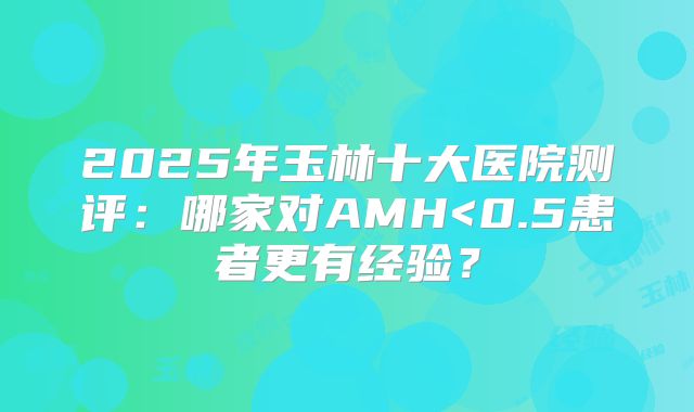 2025年玉林十大医院测评：哪家对AMH<0.5患者更有经验？