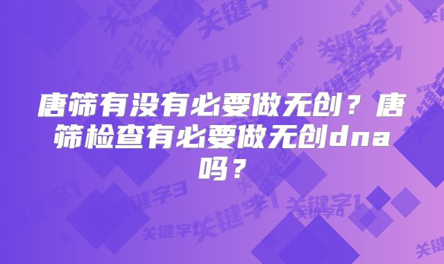 唐筛有没有必要做无创？唐筛检查有必要做无创dna吗？