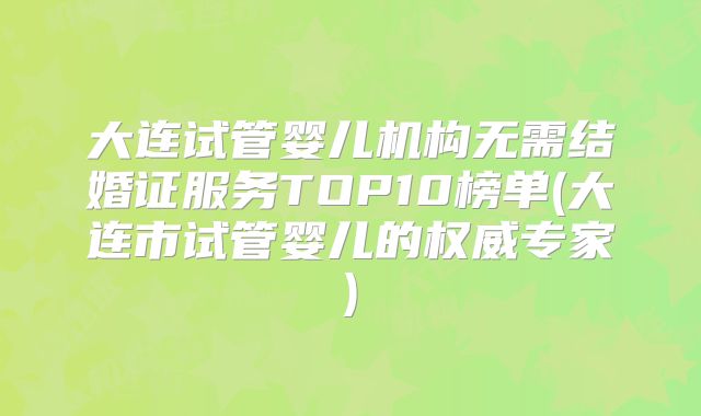 大连试管婴儿机构无需结婚证服务TOP10榜单(大连市试管婴儿的权威专家)