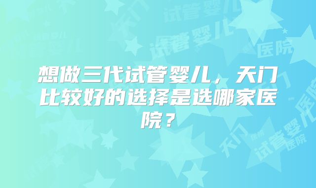 想做三代试管婴儿，天门比较好的选择是选哪家医院？