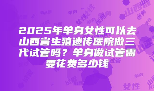 2025年单身女性可以去山西省生殖遗传医院做三代试管吗?单身做试管需要花费多少钱