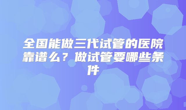 全国能做三代试管的医院靠谱么?做试管要哪些条件