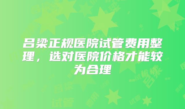 吕梁正规医院试管费用整理，选对医院价格才能较为合理