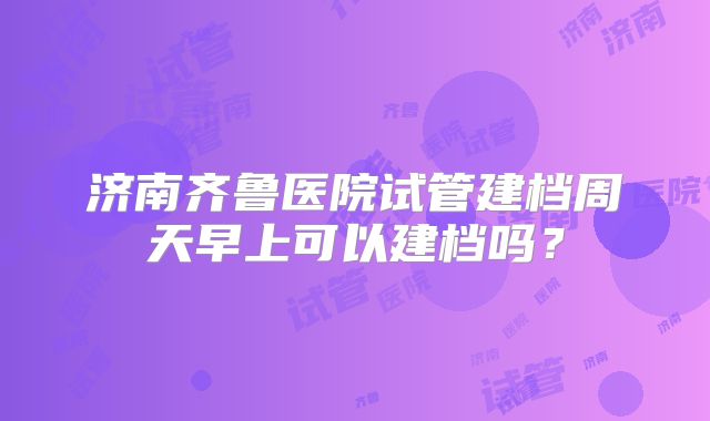 济南齐鲁医院试管建档周天早上可以建档吗?