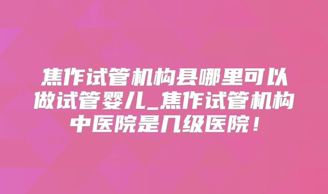 焦作试管机构县哪里可以做试管婴儿_焦作试管机构中医院是几级医院！