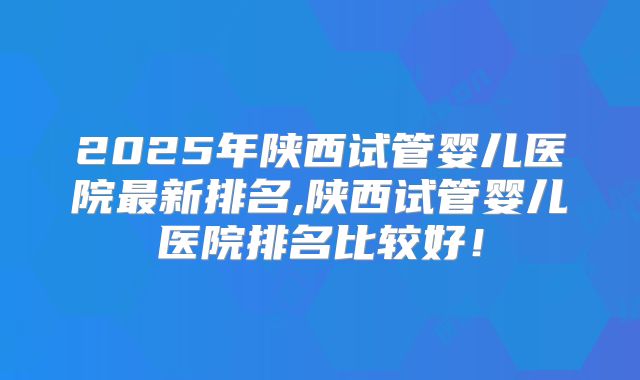 2025年陕西试管婴儿医院最新排名,陕西试管婴儿医院排名比较好!