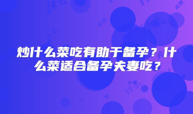 炒什么菜吃有助于备孕？什么菜适合备孕夫妻吃？