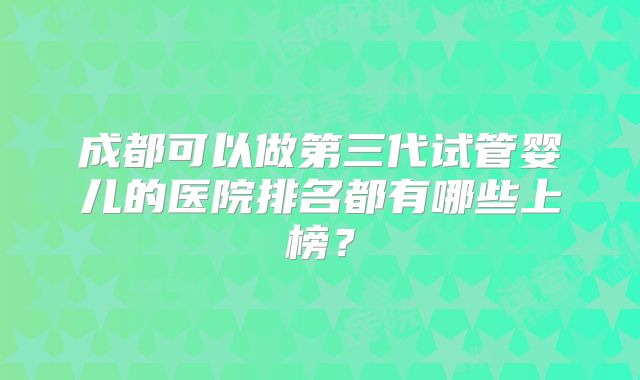 成都可以做第三代试管婴儿的医院排名都有哪些上榜？