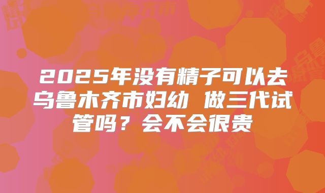 2025年没有精子可以去乌鲁木齐市妇幼 做三代试管吗?会不会很贵