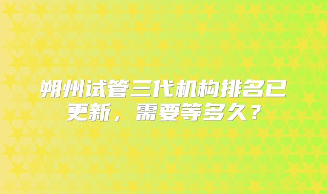 朔州试管三代机构排名已更新,需要等多久?