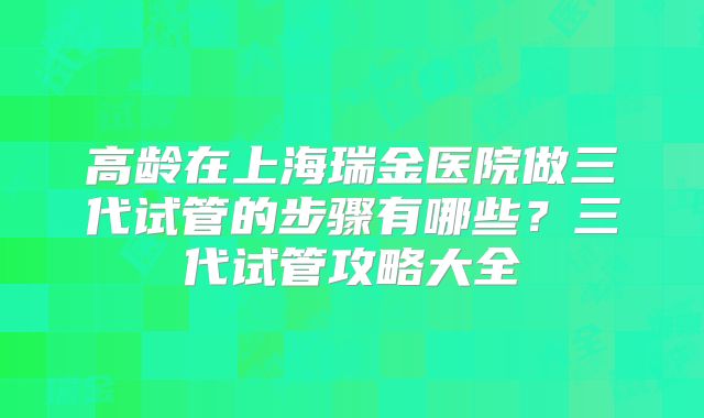 高龄在上海瑞金医院做三代试管的步骤有哪些？三代试管攻略大全