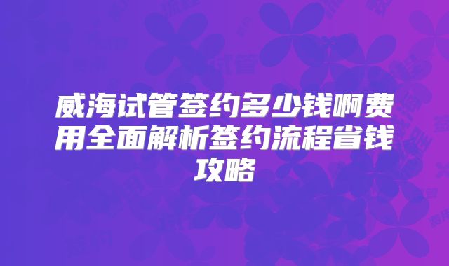 威海试管签约多少钱啊费用全面解析签约流程省钱攻略