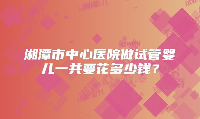 湘潭市中心医院做试管婴儿一共要花多少钱?