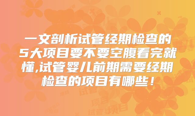 一文剖析试管经期检查的5大项目要不要空腹看完就懂,试管婴儿前期需要经期检查的项目有哪些！