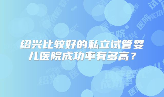 绍兴比较好的私立试管婴儿医院成功率有多高?