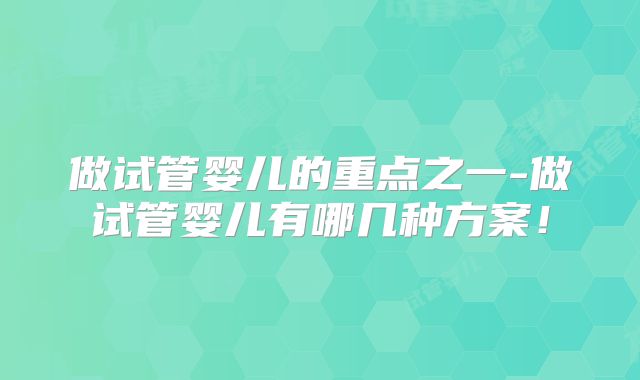 做试管婴儿的重点之一-做试管婴儿有哪几种方案！