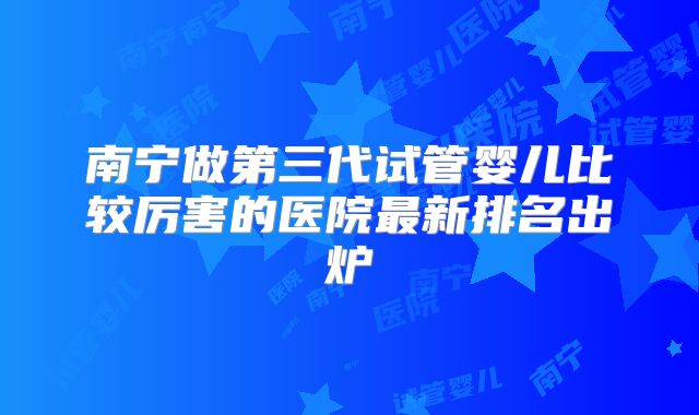 南宁做第三代试管婴儿比较厉害的医院最新排名出炉