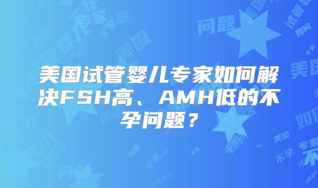 美国试管婴儿专家如何解决FSH高、AMH低的不孕问题？