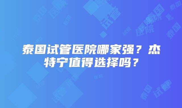 泰国试管医院哪家强？杰特宁值得选择吗？