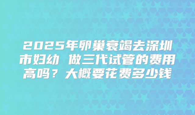 2025年卵巢衰竭去深圳市妇幼 做三代试管的费用高吗？大概要花费多少钱