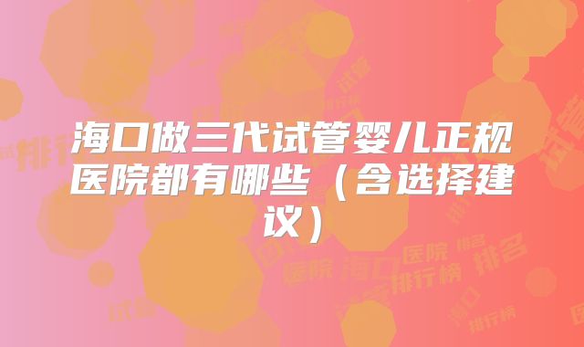 海口做三代试管婴儿正规医院都有哪些(含选择建议)