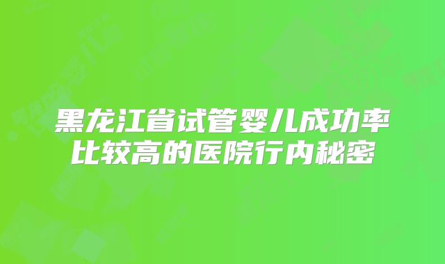 黑龙江省试管婴儿成功率比较高的医院行内秘密