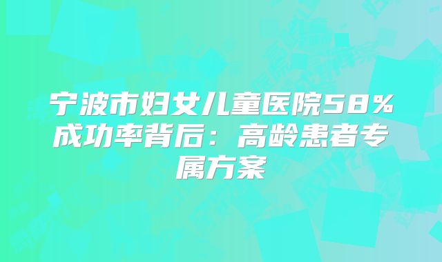 宁波市妇女儿童医院58%成功率背后：高龄患者专属方案