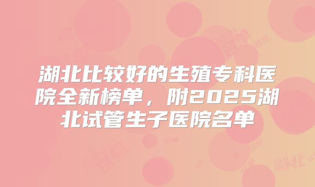 湖北比较好的生殖专科医院全新榜单,附2025湖北试管生子医院名单