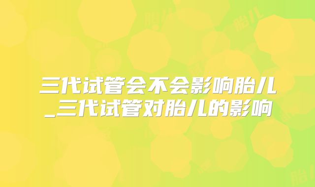 三代试管会不会影响胎儿_三代试管对胎儿的影响