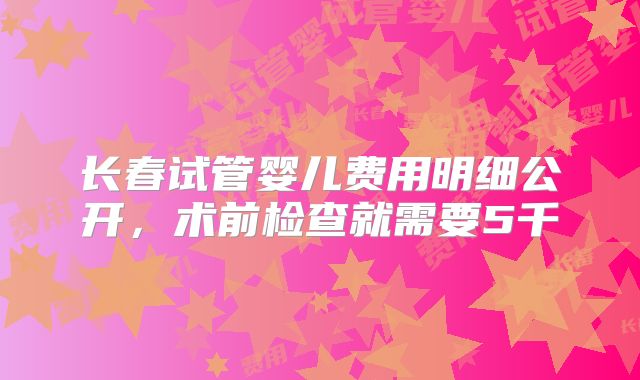 长春试管婴儿费用明细公开，术前检查就需要5千