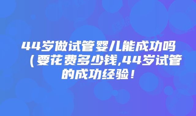 44岁做试管婴儿能成功吗(要花费多少钱,44岁试管的成功经验!